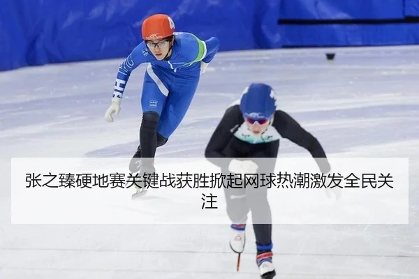 张之臻硬地赛关键战获胜掀起网球热潮激发全民关注